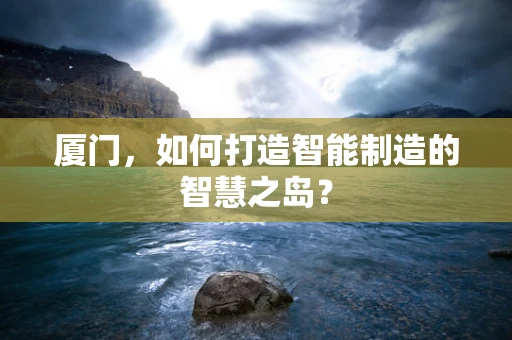 厦门，如何打造智能制造的智慧之岛？