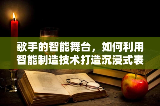 歌手的智能舞台，如何利用智能制造技术打造沉浸式表演体验？