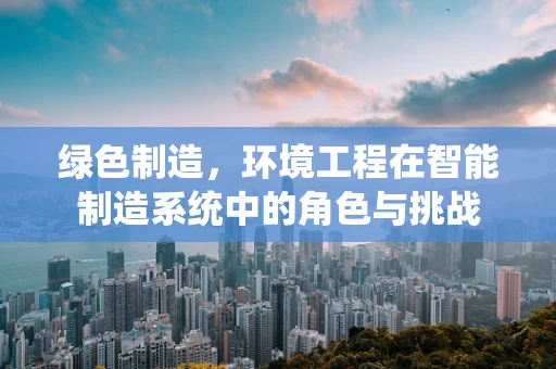 绿色制造，环境工程在智能制造系统中的角色与挑战