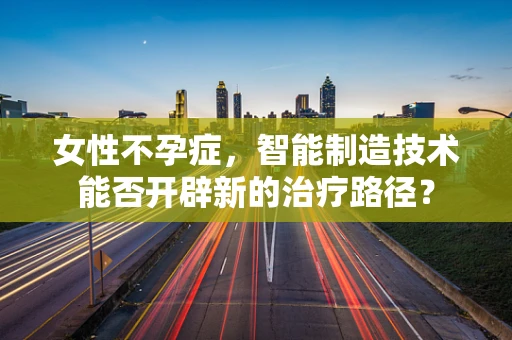 女性不孕症，智能制造技术能否开辟新的治疗路径？