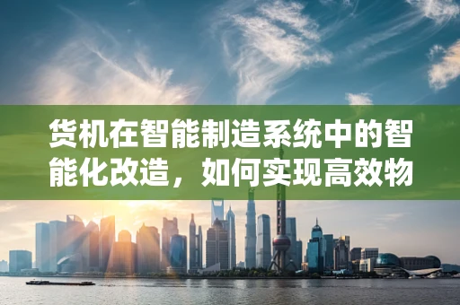 货机在智能制造系统中的智能化改造，如何实现高效物流与精准控制？