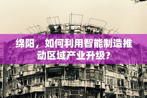 绵阳，如何利用智能制造推动区域产业升级？