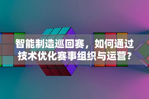 智能制造巡回赛，如何通过技术优化赛事组织与运营？