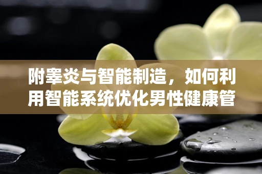 附睾炎与智能制造，如何利用智能系统优化男性健康管理？