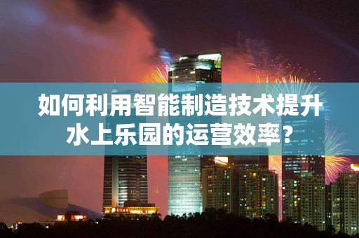 如何利用智能制造技术提升水上乐园的运营效率？