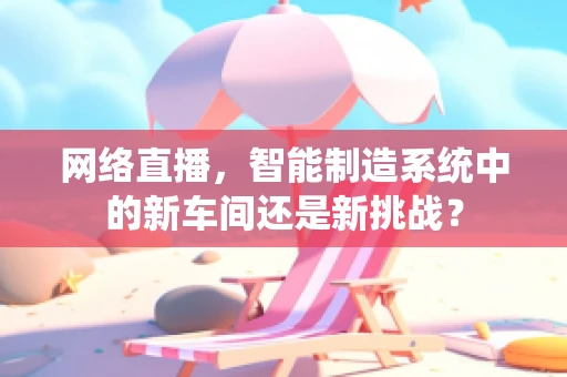 网络直播，智能制造系统中的新车间还是新挑战？