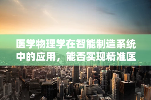 医学物理学在智能制造系统中的应用，能否实现精准医疗的智能制造？