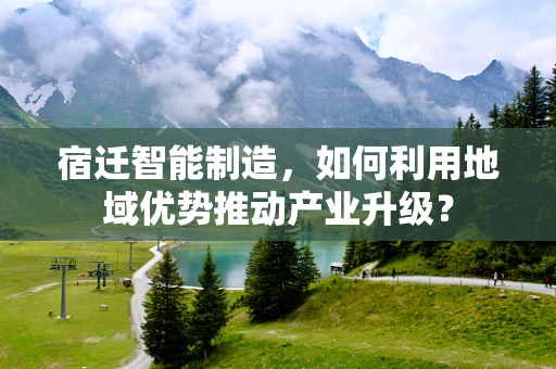 宿迁智能制造，如何利用地域优势推动产业升级？