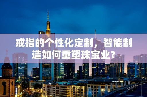 戒指的个性化定制，智能制造如何重塑珠宝业？