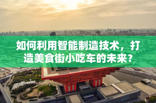 如何利用智能制造技术，打造美食街小吃车的未来？