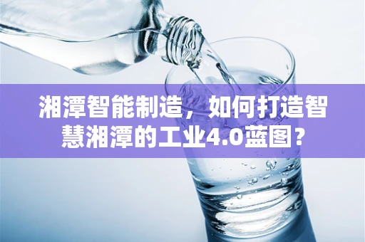 湘潭智能制造，如何打造智慧湘潭的工业4.0蓝图？