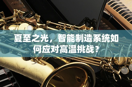 夏至之光，智能制造系统如何应对高温挑战？
