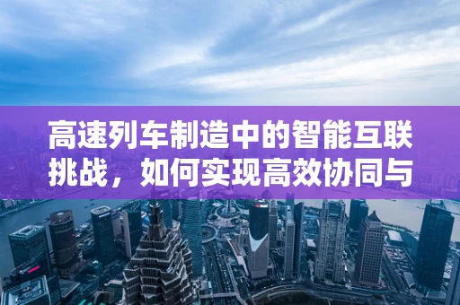 高速列车制造中的智能互联挑战，如何实现高效协同与实时监控？