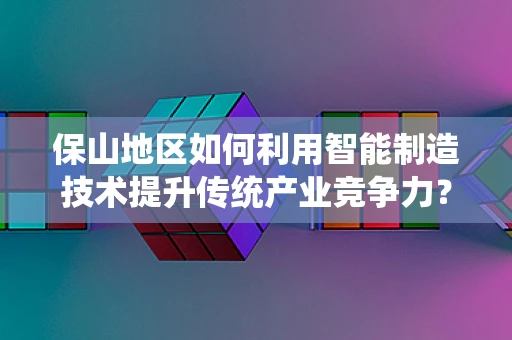保山地区如何利用智能制造技术提升传统产业竞争力？
