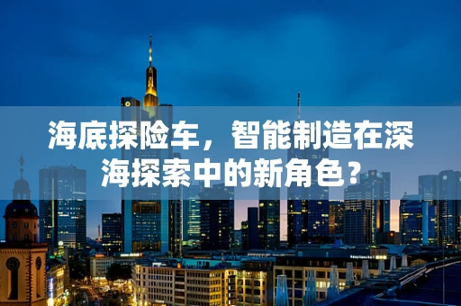 海底探险车，智能制造在深海探索中的新角色？