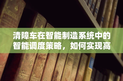 清障车在智能制造系统中的智能调度策略，如何实现高效清障？
