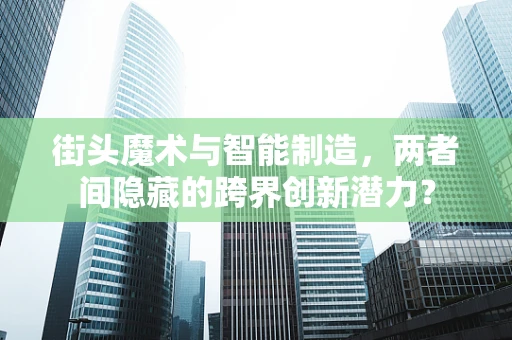 街头魔术与智能制造，两者间隐藏的跨界创新潜力？