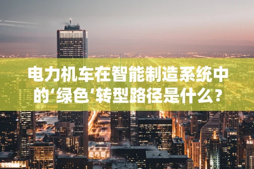 电力机车在智能制造系统中的‘绿色’转型路径是什么？