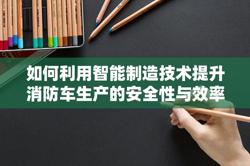 如何利用智能制造技术提升消防车生产的安全性与效率？
