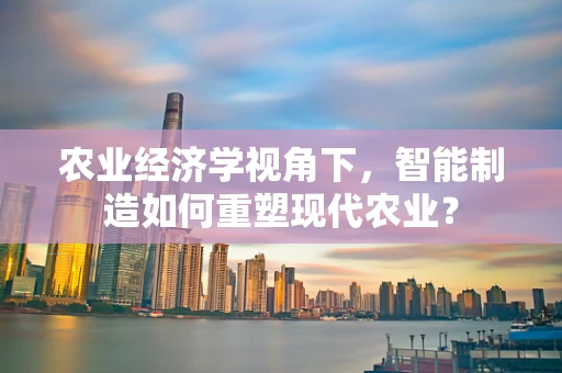 农业经济学视角下，智能制造如何重塑现代农业？