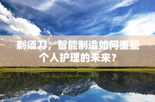剃须刀，智能制造如何重塑个人护理的未来？