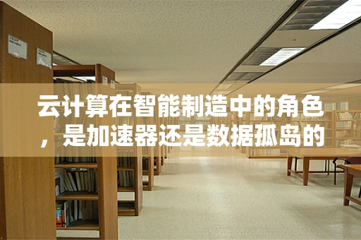 云计算在智能制造中的角色，是加速器还是数据孤岛的制造者？