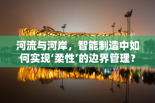河流与河岸，智能制造中如何实现‘柔性’的边界管理？
