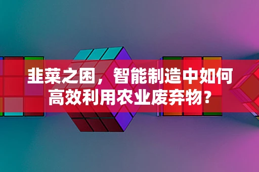 韭菜之困，智能制造中如何高效利用农业废弃物？