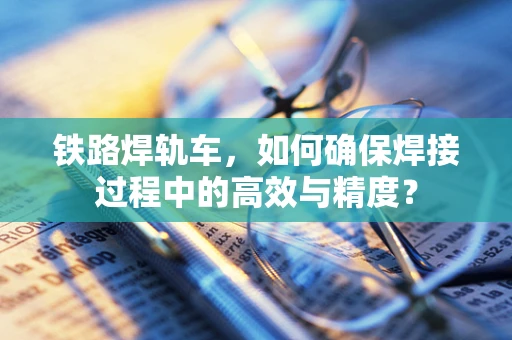 铁路焊轨车，如何确保焊接过程中的高效与精度？