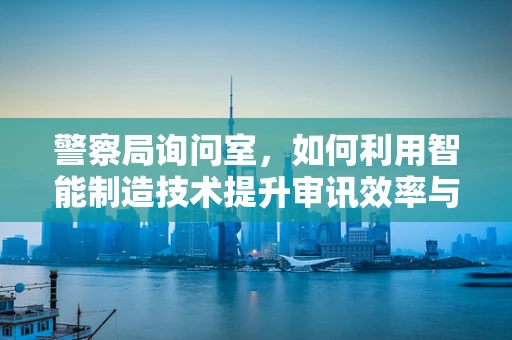 警察局询问室，如何利用智能制造技术提升审讯效率与安全？