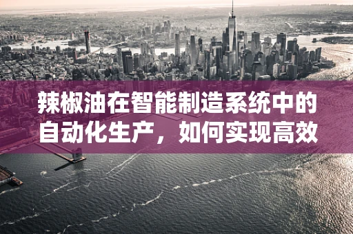 辣椒油在智能制造系统中的自动化生产，如何实现高效与品质的双重提升？