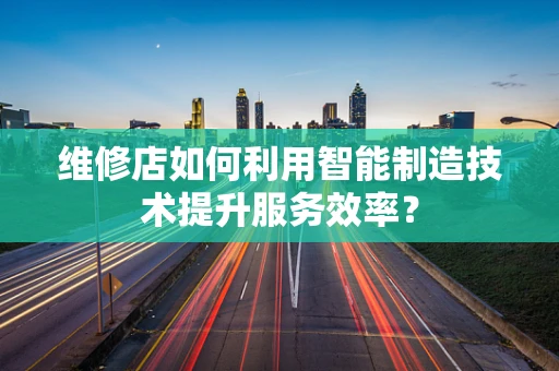 维修店如何利用智能制造技术提升服务效率？