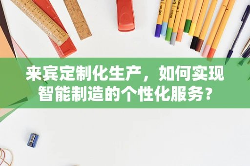 来宾定制化生产，如何实现智能制造的个性化服务？