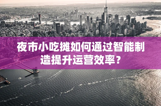 夜市小吃摊如何通过智能制造提升运营效率？