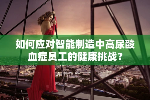 如何应对智能制造中高尿酸血症员工的健康挑战？