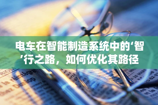 电车在智能制造系统中的‘智’行之路，如何优化其路径规划与能效管理？