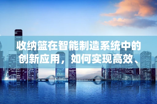 收纳篮在智能制造系统中的创新应用，如何实现高效、智能的物料管理？