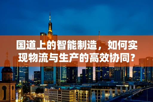 国道上的智能制造，如何实现物流与生产的高效协同？