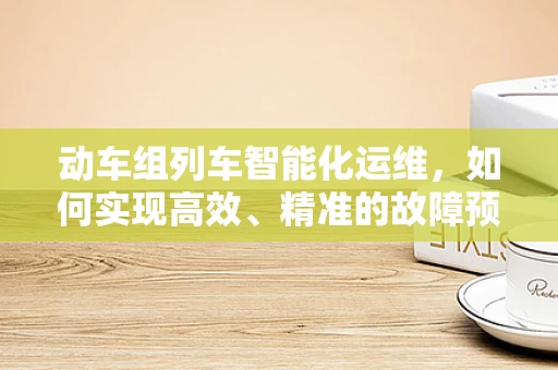 动车组列车智能化运维，如何实现高效、精准的故障预测与维护？