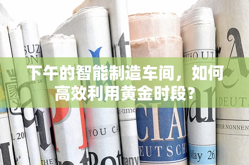 下午的智能制造车间，如何高效利用黄金时段？