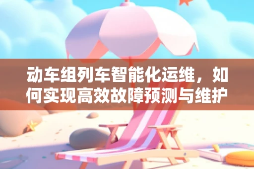 动车组列车智能化运维，如何实现高效故障预测与维护？
