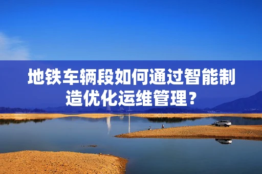 地铁车辆段如何通过智能制造优化运维管理？