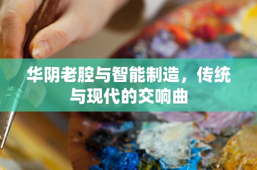 华阴老腔与智能制造，传统与现代的交响曲