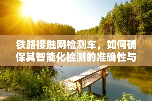 铁路接触网检测车，如何确保其智能化检测的准确性与效率？