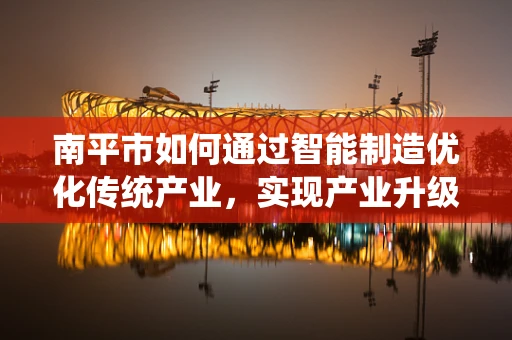 南平市如何通过智能制造优化传统产业，实现产业升级？