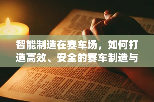 智能制造在赛车场，如何打造高效、安全的赛车制造与维护系统？
