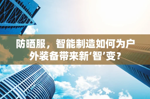防晒服，智能制造如何为户外装备带来新‘智’变？