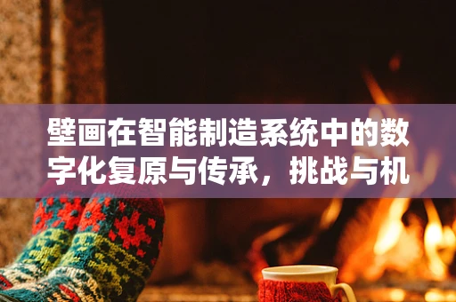 壁画在智能制造系统中的数字化复原与传承，挑战与机遇？