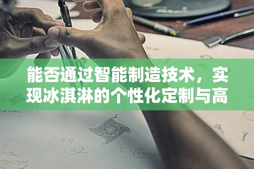 能否通过智能制造技术，实现冰淇淋的个性化定制与高效生产？