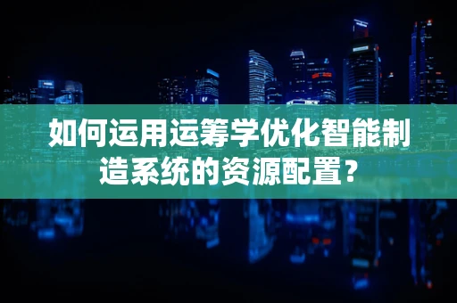 如何运用运筹学优化智能制造系统的资源配置？
